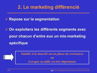 2. Le marketing différencié

 Repose sur la segmentation

 On exploitera les différents segments avec
  pour chacun d’entre eux un mix-marketing
  spécifique

        Valable si le marché est en phase de croissance
                              ou
             Lorsque sa taille est très importante

 PhB                          Master de Marketing Pharmaceutique de Chatenay Malabry
                               96
 