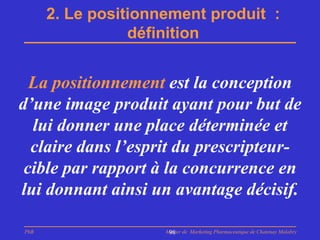 2. Le positionnement produit :
                 définition


  La positionnement est la conception
d’une image produit ayant pour but de
  lui donner une place déterminée et
  claire dans l’esprit du prescripteur-
 cible par rapport à la concurrence en
lui donnant ainsi un avantage décisif.

PhB                  Master de Marketing Pharmaceutique de Chatenay Malabry
                      98
 