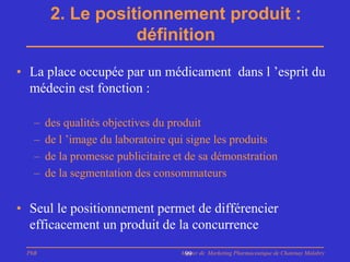 2. Le positionnement produit :
                   définition

• La place occupée par un médicament dans l ’esprit du
  médecin est fonction :

   –   des qualités objectives du produit
   –   de l ’image du laboratoire qui signe les produits
   –   de la promesse publicitaire et de sa démonstration
   –   de la segmentation des consommateurs


• Seul le positionnement permet de différencier
  efficacement un produit de la concurrence
 PhB                                Master de Marketing Pharmaceutique de Chatenay Malabry
                                     99
 
