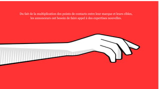 Du fait de la multiplication des points de contacts entre leur marque et leurs cibles,
les annonceurs ont besoin de faire appel à des expertises nouvelles.
 