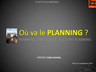 CONFÉRENCE MASTER 1

Où va le PLANNING ?
PLANNING STRATEGIQUE, ACCOUNT PLANNING

FRÉDÉRIC ALBA-SAUNAL
Paris, le 3 septembre 2013.
13H/17H

 