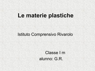 Le materie plastiche
Istituto Comprensivo Rivarolo
Classe I m
alunno: G.R.
 
