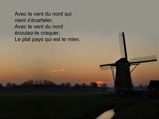 Avec le vent du nord qui vient s'écarteler, Avec le vent du nord écoutez-le craquer, Le plat pays qui est le mien. 