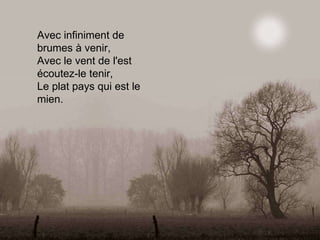 Avec infiniment de brumes à venir, Avec le vent de l'est écoutez-le tenir, Le plat pays qui est le mien. 