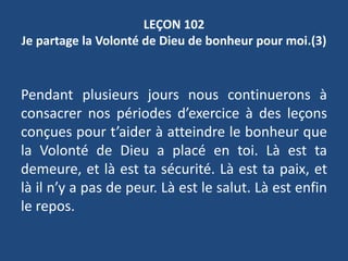 LEÇON 102
Je partage la Volonté de Dieu de bonheur pour moi.(3)
Pendant plusieurs jours nous continuerons à
consacrer nos périodes d’exercice à des leçons
conçues pour t’aider à atteindre le bonheur que
la Volonté de Dieu a placé en toi. Là est ta
demeure, et là est ta sécurité. Là est ta paix, et
là il n’y a pas de peur. Là est le salut. Là est enfin
le repos.
 