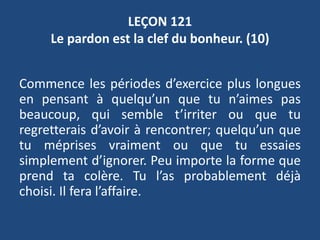 LEÇON 121
Le pardon est la clef du bonheur. (10)
Commence les périodes d’exercice plus longues
en pensant à quelqu’un que tu n’aimes pas
beaucoup, qui semble t’irriter ou que tu
regretterais d’avoir à rencontrer; quelqu’un que
tu méprises vraiment ou que tu essaies
simplement d’ignorer. Peu importe la forme que
prend ta colère. Tu l’as probablement déjà
choisi. Il fera l’affaire.
 