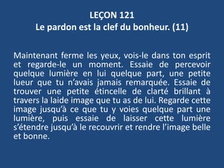 LEÇON 121
Le pardon est la clef du bonheur. (11)
Maintenant ferme les yeux, vois-le dans ton esprit
et regarde-le un moment. Essaie de percevoir
quelque lumière en lui quelque part, une petite
lueur que tu n’avais jamais remarquée. Essaie de
trouver une petite étincelle de clarté brillant à
travers la laide image que tu as de lui. Regarde cette
image jusqu’à ce que tu y voies quelque part une
lumière, puis essaie de laisser cette lumière
s’étendre jusqu’à le recouvrir et rendre l’image belle
et bonne.
 