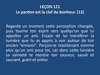 LEÇON 121
Le pardon est la clef du bonheur. (12)
Regarde un moment cette perception changée,
puis tourne ton esprit vers quelqu’un que tu
appelles un ami. Essaie de lui transférer la
lumière que tu as appris à voir autour de ton
ancien “ennemi”. Perçois-le maintenant comme
plus qu’un ami pour toi, car dans cette lumière
sa sainteté te montre ton sauveur, sauvé et
sauvant, guéri et entier.
 