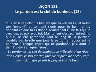 LEÇON 121
Le pardon est la clef du bonheur. (13)
Puis laisse-le t’offrir la lumière que tu vois en lui, et laisse
ton “ennemi” et ton ami s’unir pour te bénir en te
donnant ce que tu as donné. Maintenant tu ne fais qu’un
avec eux et eux avec toi. Maintenant c’est par toi-même
que tu as été pardonné. Tout le long de la journée,
n’oublie pas le rôle que joue le pardon en apportant le
bonheur à chaque esprit qui ne pardonne pas, dont le
tien. Dis-toi à chaque heure :
Le pardon est la clef du bonheur. Je m’éveillerai du rêve
dans lequel je suis mortel, faillible et plein de péché, et je
connaîtrai que je suis le parfait Fils de Dieu.
 