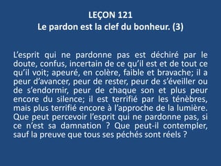 LEÇON 121
Le pardon est la clef du bonheur. (3)
L’esprit qui ne pardonne pas est déchiré par le
doute, confus, incertain de ce qu’il est et de tout ce
qu’il voit; apeuré, en colère, faible et bravache; il a
peur d’avancer, peur de rester, peur de s’éveiller ou
de s’endormir, peur de chaque son et plus peur
encore du silence; il est terrifié par les ténèbres,
mais plus terrifié encore à l’approche de la lumière.
Que peut percevoir l’esprit qui ne pardonne pas, si
ce n’est sa damnation ? Que peut-il contempler,
sauf la preuve que tous ses péchés sont réels ?
 