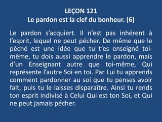 LEÇON 121
Le pardon est la clef du bonheur. (6)
Le pardon s’acquiert. Il n’est pas inhérent à
l’esprit, lequel ne peut pécher. De même que le
péché est une idée que tu t’es enseigné toi-
même, tu dois aussi apprendre le pardon, mais
d’un Enseignant autre que toi-même, Qui
représente l’autre Soi en toi. Par Lui tu apprends
comment pardonner au soi que tu penses avoir
fait, puis tu le laisses disparaître. Ainsi tu rends
ton esprit indivisé à Celui Qui est ton Soi, et Qui
ne peut jamais pécher.
 