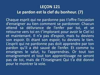 LEÇON 121
Le pardon est la clef du bonheur. (7)
Chaque esprit qui ne pardonne pas t’offre l’occasion
d’enseigner au tien comment se pardonner. Chacun
attend sa délivrance de l’enfer par toi, et se
retourne vers toi en t’implorant pour avoir le Ciel ici
et maintenant. Il n’a pas d’espoir, mais tu deviens
son espoir. Et étant son espoir, tu deviens le tien.
L’esprit qui ne pardonne pas doit apprendre par ton
pardon qu’il a été sauvé de l’enfer. Et comme tu
enseignes le salut, tu l’apprendras. Or tout ton
enseignement et tout ton apprentissage ne seront
pas de toi, mais de l’Enseignant Qui t’a été donné
pour te montrer la voie.
 