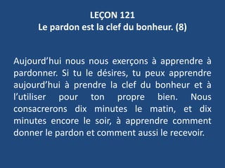 LEÇON 121
Le pardon est la clef du bonheur. (8)
Aujourd’hui nous nous exerçons à apprendre à
pardonner. Si tu le désires, tu peux apprendre
aujourd’hui à prendre la clef du bonheur et à
l’utiliser pour ton propre bien. Nous
consacrerons dix minutes le matin, et dix
minutes encore le soir, à apprendre comment
donner le pardon et comment aussi le recevoir.
 