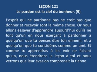 LEÇON 121
Le pardon est la clef du bonheur. (9)
L’esprit qui ne pardonne pas ne croit pas que
donner et recevoir sont la même chose. Or nous
allons essayer d’apprendre aujourd’hui qu’ils ne
font qu’un en nous exerçant à pardonner à
quelqu’un que tu penses être ton ennemi, et à
quelqu’un que tu considères comme un ami. Et
comme tu apprendras à les voir ne faisant
qu’un, nous étendrons la leçon à toi et nous
verrons que leur évasion comprenait la tienne.
 