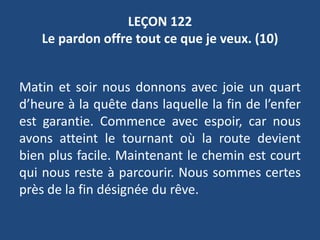 LEÇON 122
Le pardon offre tout ce que je veux. (10)
Matin et soir nous donnons avec joie un quart
d’heure à la quête dans laquelle la fin de l’enfer
est garantie. Commence avec espoir, car nous
avons atteint le tournant où la route devient
bien plus facile. Maintenant le chemin est court
qui nous reste à parcourir. Nous sommes certes
près de la fin désignée du rêve.
 
