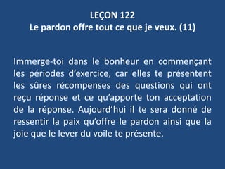 LEÇON 122
Le pardon offre tout ce que je veux. (11)
Immerge-toi dans le bonheur en commençant
les périodes d’exercice, car elles te présentent
les sûres récompenses des questions qui ont
reçu réponse et ce qu’apporte ton acceptation
de la réponse. Aujourd’hui il te sera donné de
ressentir la paix qu’offre le pardon ainsi que la
joie que le lever du voile te présente.
 