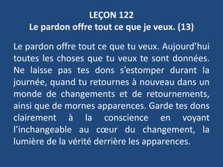 LEÇON 122
Le pardon offre tout ce que je veux. (13)
Le pardon offre tout ce que tu veux. Aujourd’hui
toutes les choses que tu veux te sont données.
Ne laisse pas tes dons s’estomper durant la
journée, quand tu retournes à nouveau dans un
monde de changements et de retournements,
ainsi que de mornes apparences. Garde tes dons
clairement à la conscience en voyant
l’inchangeable au cœur du changement, la
lumière de la vérité derrière les apparences.
 