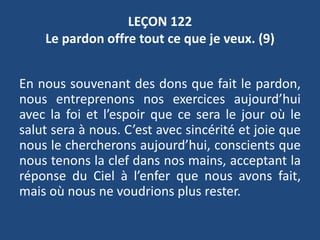 LEÇON 122
Le pardon offre tout ce que je veux. (9)
En nous souvenant des dons que fait le pardon,
nous entreprenons nos exercices aujourd’hui
avec la foi et l’espoir que ce sera le jour où le
salut sera à nous. C’est avec sincérité et joie que
nous le chercherons aujourd’hui, conscients que
nous tenons la clef dans nos mains, acceptant la
réponse du Ciel à l’enfer que nous avons fait,
mais où nous ne voudrions plus rester.
 