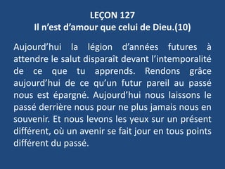 LEÇON 127
Il n’est d’amour que celui de Dieu.(10)
Aujourd’hui la légion d’années futures à
attendre le salut disparaît devant l’intemporalité
de ce que tu apprends. Rendons grâce
aujourd’hui de ce qu’un futur pareil au passé
nous est épargné. Aujourd’hui nous laissons le
passé derrière nous pour ne plus jamais nous en
souvenir. Et nous levons les yeux sur un présent
différent, où un avenir se fait jour en tous points
différent du passé.
 