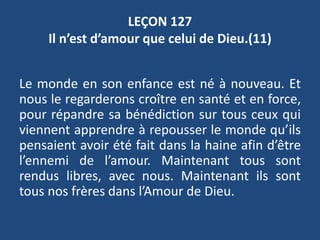 LEÇON 127
Il n’est d’amour que celui de Dieu.(11)
Le monde en son enfance est né à nouveau. Et
nous le regarderons croître en santé et en force,
pour répandre sa bénédiction sur tous ceux qui
viennent apprendre à repousser le monde qu’ils
pensaient avoir été fait dans la haine afin d’être
l’ennemi de l’amour. Maintenant tous sont
rendus libres, avec nous. Maintenant ils sont
tous nos frères dans l’Amour de Dieu.
 