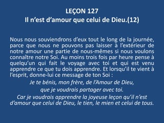 LEÇON 127
Il n’est d’amour que celui de Dieu.(12)
Nous nous souviendrons d’eux tout le long de la journée,
parce que nous ne pouvons pas laisser à l’extérieur de
notre amour une partie de nous-mêmes si nous voulons
connaître notre Soi. Au moins trois fois par heure pense à
quelqu’un qui fait le voyage avec toi et qui est venu
apprendre ce que tu dois apprendre. Et lorsqu’il te vient à
l’esprit, donne-lui ce message de ton Soi :
Je te bénis, mon frère, de l’Amour de Dieu,
que je voudrais partager avec toi.
Car je voudrais apprendre la joyeuse leçon qu’il n’est
d’amour que celui de Dieu, le tien, le mien et celui de tous.
 