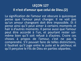 LEÇON 127
Il n’est d’amour que celui de Dieu.(2)
La signification de l’amour est obscure à quiconque
pense que l’amour peut changer. Il ne voit pas
qu’un amour changeant doit être impossible. Et il
pense ainsi qu’il peut aimer à certains moments et
haïr à d’autres moments. Il pense aussi que l’amour
peut être accordé à l’un, et pourtant rester soi-
même bien qu’il soit refusé à d’autres. Croire ces
choses à propos de l’amour, c’est ne pas le
comprendre. S’il pouvait faire de telles distinctions,
il faudrait qu’il juge entre le juste et le pécheur, et
qu’il perçoive le Fils de Dieu en parties séparées.
 