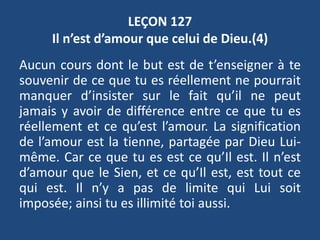 LEÇON 127
Il n’est d’amour que celui de Dieu.(4)
Aucun cours dont le but est de t’enseigner à te
souvenir de ce que tu es réellement ne pourrait
manquer d’insister sur le fait qu’il ne peut
jamais y avoir de différence entre ce que tu es
réellement et ce qu’est l’amour. La signification
de l’amour est la tienne, partagée par Dieu Lui-
même. Car ce que tu es est ce qu’Il est. Il n’est
d’amour que le Sien, et ce qu’Il est, est tout ce
qui est. Il n’y a pas de limite qui Lui soit
imposée; ainsi tu es illimité toi aussi.
 