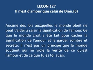 LEÇON 127
Il n’est d’amour que celui de Dieu.(5)
Aucune des lois auxquelles le monde obéit ne
peut t’aider à saisir la signification de l’amour. Ce
que le monde croit a été fait pour cacher la
signification de l’amour et la garder sombre et
secrète. Il n’est pas un principe que le monde
soutient qui ne viole la vérité de ce qu’est
l’amour et de ce que tu es toi aussi.
 