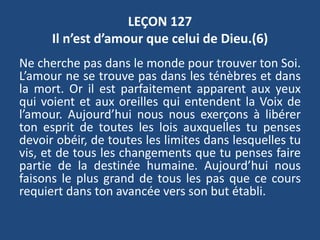 LEÇON 127
Il n’est d’amour que celui de Dieu.(6)
Ne cherche pas dans le monde pour trouver ton Soi.
L’amour ne se trouve pas dans les ténèbres et dans
la mort. Or il est parfaitement apparent aux yeux
qui voient et aux oreilles qui entendent la Voix de
l’amour. Aujourd’hui nous nous exerçons à libérer
ton esprit de toutes les lois auxquelles tu penses
devoir obéir, de toutes les limites dans lesquelles tu
vis, et de tous les changements que tu penses faire
partie de la destinée humaine. Aujourd’hui nous
faisons le plus grand de tous les pas que ce cours
requiert dans ton avancée vers son but établi.
 