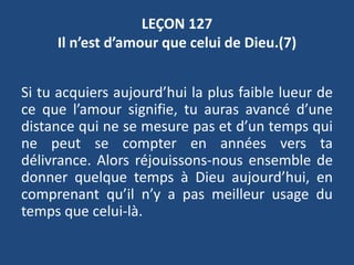 LEÇON 127
Il n’est d’amour que celui de Dieu.(7)
Si tu acquiers aujourd’hui la plus faible lueur de
ce que l’amour signifie, tu auras avancé d’une
distance qui ne se mesure pas et d’un temps qui
ne peut se compter en années vers ta
délivrance. Alors réjouissons-nous ensemble de
donner quelque temps à Dieu aujourd’hui, en
comprenant qu’il n’y a pas meilleur usage du
temps que celui-là.
 