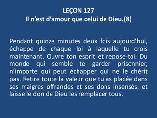 LEÇON 127
Il n’est d’amour que celui de Dieu.(8)
Pendant quinze minutes deux fois aujourd’hui,
échappe de chaque loi à laquelle tu crois
maintenant. Ouvre ton esprit et repose-toi. Du
monde qui semble te garder prisonnier,
n’importe qui peut échapper qui ne le chérit
pas. Retire toute la valeur que tu as placée dans
ses maigres offrandes et ses dons insensés, et
laisse le don de Dieu les remplacer tous.
 