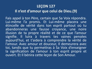 LEÇON 127
Il n’est d’amour que celui de Dieu.(9)
Fais appel à ton Père, certain que Sa Voix répondra.
Lui-même l’a promis. Et Lui-même placera une
étincelle de vérité dans ton esprit partout où tu
abandonneras une fausse croyance, une noire
illusion de ta propre réalité et de ce que l’amour
signifie. Il luira à travers tes vaines pensées
aujourd’hui, et t’aidera à comprendre la vérité de
l’amour. Avec amour et douceur, Il demeurera avec
toi, tandis que tu permettras à Sa Voix d’enseigner
la signification de l’amour à ton esprit propre et
ouvert. Et Il bénira cette leçon de Son Amour.
 