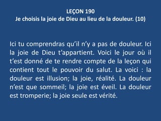 LEÇON 190
Je choisis la joie de Dieu au lieu de la douleur. (10)
Ici tu comprendras qu’il n’y a pas de douleur. Ici
la joie de Dieu t’appartient. Voici le jour où il
t’est donné de te rendre compte de la leçon qui
contient tout le pouvoir du salut. La voici : la
douleur est illusion; la joie, réalité. La douleur
n’est que sommeil; la joie est éveil. La douleur
est tromperie; la joie seule est vérité.
 