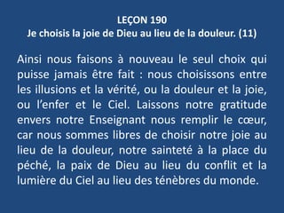 LEÇON 190
Je choisis la joie de Dieu au lieu de la douleur. (11)
Ainsi nous faisons à nouveau le seul choix qui
puisse jamais être fait : nous choisissons entre
les illusions et la vérité, ou la douleur et la joie,
ou l’enfer et le Ciel. Laissons notre gratitude
envers notre Enseignant nous remplir le cœur,
car nous sommes libres de choisir notre joie au
lieu de la douleur, notre sainteté à la place du
péché, la paix de Dieu au lieu du conflit et la
lumière du Ciel au lieu des ténèbres du monde.
 