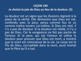 LEÇON 190
Je choisis la joie de Dieu au lieu de la douleur. (3)
La douleur est un signe que les illusions règnent à la
place de la vérité. Elle démontre que Dieu est nié,
confondu avec la peur, perçu comme fou et vu
comme traître envers Lui-même. Si Dieu est réel, il
n’y a pas de douleur. Si la douleur est réelle, il n’y a
pas de Dieu. Car la vengeance ne fait pas partie de
l’amour. Et la peur, qui nie l’amour et utilise la
douleur pour prouver que Dieu est mort, a montré
que la mort est victorieuse de la vie. Le corps est le
Fils de Dieu, corruptible dans la mort, aussi mortel
que le Père qu’il a tué.
 