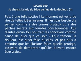 LEÇON 190
Je choisis la joie de Dieu au lieu de la douleur. (4)
Paix à une telle sottise ! Le moment est venu de
rire de telles idées insanes. Il n’est pas besoin d’y
penser comme à des crimes brutaux ou à des
péchés secrets aux lourdes conséquences. Qui
d’autre qu’un fou pourrait les concevoir comme
cause de quoi que ce soit ? Leur témoin, la
douleur, est aussi folle qu’elles, et pas plus à
craindre que les illusions folles qu’elle protège,
essayant de démontrer qu’elles doivent encore
être vraies.
 