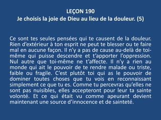 LEÇON 190
Je choisis la joie de Dieu au lieu de la douleur. (5)
Ce sont tes seules pensées qui te causent de la douleur.
Rien d’extérieur à ton esprit ne peut te blesser ou te faire
mal en aucune façon. Il n’y a pas de cause au-delà de toi-
même qui puisse descendre et t’apporter l’oppression.
Nul autre que toi-même ne t’affecte. Il n’y a rien au
monde qui ait le pouvoir de te rendre malade ou triste,
faible ou fragile. C’est plutôt toi qui as le pouvoir de
dominer toutes choses que tu vois en reconnaissant
simplement ce que tu es. Comme tu percevras qu’elles ne
sont pas nuisibles, elles accepteront pour leur ta sainte
volonté. Et ce qui était vu comme apeurant devient
maintenant une source d’innocence et de sainteté.
 