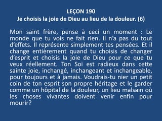 LEÇON 190
Je choisis la joie de Dieu au lieu de la douleur. (6)
Mon saint frère, pense à ceci un moment : Le
monde que tu vois ne fait rien. Il n’a pas du tout
d’effets. Il représente simplement tes pensées. Et il
change entièrement quand tu choisis de changer
d’esprit et choisis la joie de Dieu pour ce que tu
veux réellement. Ton Soi est radieux dans cette
sainte joie, inchangé, inchangeant et inchangeable,
pour toujours et à jamais. Voudrais-tu nier un petit
coin de ton esprit son propre héritage et le garder
comme un hôpital de la douleur, un lieu malsain où
les choses vivantes doivent venir enfin pour
mourir?
 
