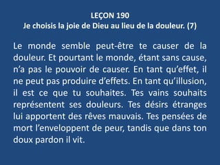 LEÇON 190
Je choisis la joie de Dieu au lieu de la douleur. (7)
Le monde semble peut-être te causer de la
douleur. Et pourtant le monde, étant sans cause,
n’a pas le pouvoir de causer. En tant qu’effet, il
ne peut pas produire d’effets. En tant qu’illusion,
il est ce que tu souhaites. Tes vains souhaits
représentent ses douleurs. Tes désirs étranges
lui apportent des rêves mauvais. Tes pensées de
mort l’enveloppent de peur, tandis que dans ton
doux pardon il vit.
 