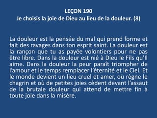 LEÇON 190
Je choisis la joie de Dieu au lieu de la douleur. (8)
La douleur est la pensée du mal qui prend forme et
fait des ravages dans ton esprit saint. La douleur est
la rançon que tu as payée volontiers pour ne pas
être libre. Dans la douleur est nié à Dieu le Fils qu’Il
aime. Dans la douleur la peur paraît triompher de
l’amour et le temps remplacer l’éternité et le Ciel. Et
le monde devient un lieu cruel et amer, où règne le
chagrin et où de petites joies cèdent devant l’assaut
de la brutale douleur qui attend de mettre fin à
toute joie dans la misère.
 
