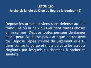 LEÇON 190
Je choisis la joie de Dieu au lieu de la douleur. (9)
Dépose les armes et viens sans défense au lieu
tranquille où la paix du Ciel tient toutes choses
enfin calmes. Dépose toutes pensées de danger
et de peur. Ne laisse pas d’attaque entrer avec
toi. Dépose l’épée cruelle du jugement que tu
tiens contre ta gorge et mets de côté les assauts
cinglants par lesquels tu cherches à cacher ta
sainteté.
 