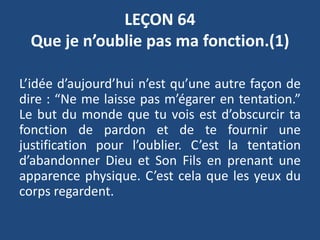 LEÇON 64
Que je n’oublie pas ma fonction.(1)
L’idée d’aujourd’hui n’est qu’une autre façon de
dire : “Ne me laisse pas m’égarer en tentation.”
Le but du monde que tu vois est d’obscurcir ta
fonction de pardon et de te fournir une
justification pour l’oublier. C’est la tentation
d’abandonner Dieu et Son Fils en prenant une
apparence physique. C’est cela que les yeux du
corps regardent.
 