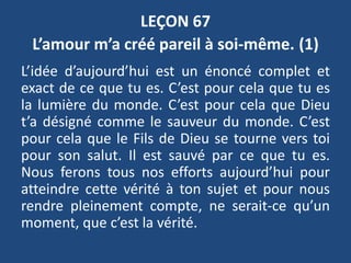 LEÇON 67
L’amour m’a créé pareil à soi-même. (1)
L’idée d’aujourd’hui est un énoncé complet et
exact de ce que tu es. C’est pour cela que tu es
la lumière du monde. C’est pour cela que Dieu
t’a désigné comme le sauveur du monde. C’est
pour cela que le Fils de Dieu se tourne vers toi
pour son salut. Il est sauvé par ce que tu es.
Nous ferons tous nos efforts aujourd’hui pour
atteindre cette vérité à ton sujet et pour nous
rendre pleinement compte, ne serait-ce qu’un
moment, que c’est la vérité.
 