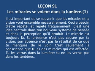 LEÇON 91
Les miracles se voient dans la lumière.(1)
Il est important de se souvenir que les miracles et la
vision vont ensemble nécessairement. Ceci a besoin
d’être répété, et répété fréquemment. C’est une
idée centrale dans ton nouveau système de pensée
et dans la perception qu’il produit. Le miracle est
toujours là. Sa présence n’est pas causée par ta
vision; son absence n’est pas le résultat de ce que
tu manques de le voir. C’est seulement la
conscience que tu as des miracles qui est affectée.
Tu les verras dans la lumière; tu ne les verras pas
dans les ténèbres.
 