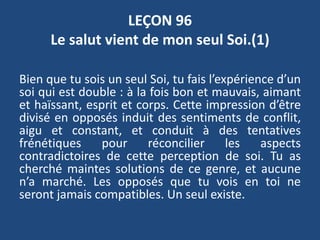 LEÇON 96
Le salut vient de mon seul Soi.(1)
Bien que tu sois un seul Soi, tu fais l’expérience d’un
soi qui est double : à la fois bon et mauvais, aimant
et haïssant, esprit et corps. Cette impression d’être
divisé en opposés induit des sentiments de conflit,
aigu et constant, et conduit à des tentatives
frénétiques pour réconcilier les aspects
contradictoires de cette perception de soi. Tu as
cherché maintes solutions de ce genre, et aucune
n’a marché. Les opposés que tu vois en toi ne
seront jamais compatibles. Un seul existe.
 