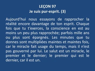 LEÇON 97
Je suis pur-esprit. (3)
Aujourd’hui nous essayons de rapprocher la
réalité encore davantage de ton esprit. Chaque
fois que tu t’exerces, la conscience en est au
moins un peu plus rapprochée; parfois mille ans
ou plus sont épargnés. Les minutes que tu
donnes sont multipliées maintes et maintes fois,
car le miracle fait usage du temps, mais il n’est
pas gouverné par lui. Le salut est un miracle, le
premier et le dernier; le premier qui est le
dernier, car il est un.
 