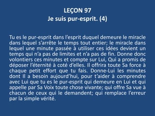 LEÇON 97
Je suis pur-esprit. (4)
Tu es le pur-esprit dans l’esprit duquel demeure le miracle
dans lequel s’arrête le temps tout entier; le miracle dans
lequel une minute passée à utiliser ces idées devient un
temps qui n’a pas de limites et n’a pas de fin. Donne donc
volontiers ces minutes et compte sur Lui, Qui a promis de
déposer l’éternité à coté d’elles. Il offrira toute Sa force à
chaque petit effort que tu fais. Donne-Lui les minutes
dont Il a besoin aujourd’hui, pour t’aider à comprendre
avec Lui que tu es le pur-esprit qui demeure en Lui et qui
appelle par Sa Voix toute chose vivante; qui offre Sa vue à
chacun de ceux qui le demandent; qui remplace l’erreur
par la simple vérité.
 