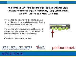 Welcome to LSNTAP’s Technology Tools to Enhance Legal
Services for Limited English Proficiency (LEP) Communities:
Website, Videos, and More Webinar!
If you joined the training via telephone, please
click on the telephone symbol and select “Call by
phone” and follow the instructions.
If you joined with a microphone and headset or
speakers (VoIP), please click on the telephone
symbol and select “Call via the internet”
We will start promptly at the hour.
 