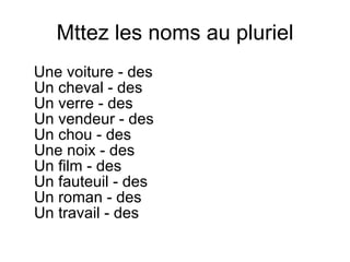 Mttez les noms au pluriel Une voiture - des  Un cheval - des  Un verre - des  Un vendeur - des  Un chou - des  Une noix - des  Un film - des  Un fauteuil - des  Un roman - des  Un travail - des  