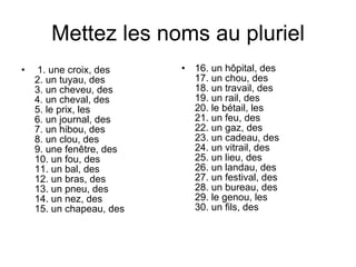 Mettez les noms au pluriel 1. une croix, des  2. un tuyau, des  3. un cheveu, des  4. un cheval, des  5. le prix, les  6. un journal, des  7. un hibou, des  8. un clou, des  9. une fenêtre, des  10. un fou, des  11. un bal, des  12. un bras, des  13. un pneu, des  14. un nez, des  15. un chapeau, des  16. un hôpital, des  17. un chou, des  18. un travail, des  19. un rail, des  20. le bétail, les  21. un feu, des  22. un gaz, des  23. un cadeau, des  24. un vitrail, des  25. un lieu, des  26. un landau, des  27. un festival, des  28. un bureau, des  29. le genou, les  30. un fils, des  